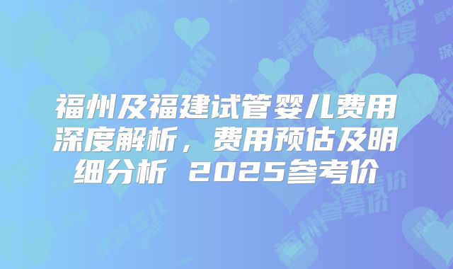福州及福建试管婴儿费用深度解析，费用预估及明细分析 2025参考价