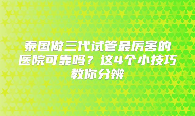泰国做三代试管最厉害的医院可靠吗?这4个小技巧教你分辨