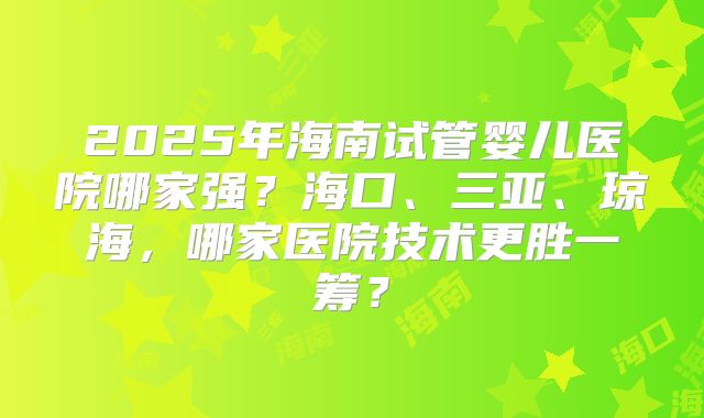 2025年海南试管婴儿医院哪家强?海口、三亚、琼海,哪家医院技术更胜一筹?