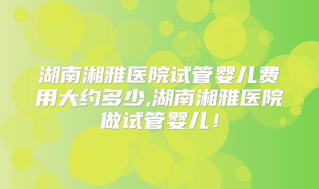 湖南湘雅医院试管婴儿费用大约多少,湖南湘雅医院做试管婴儿!