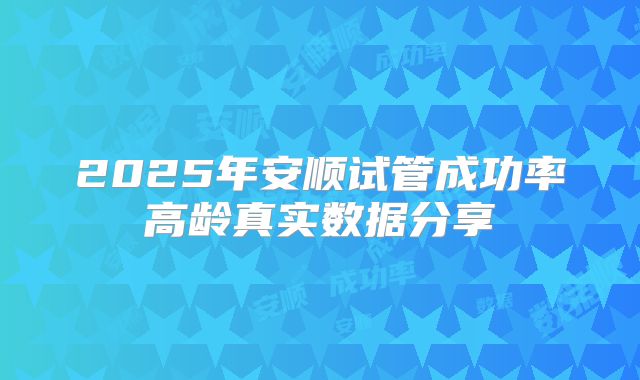 2025年安顺试管成功率高龄真实数据分享