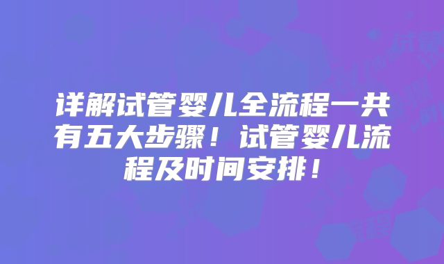详解试管婴儿全流程一共有五大步骤！试管婴儿流程及时间安排！