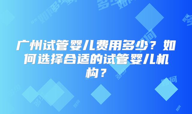广州试管婴儿费用多少?如何选择合适的试管婴儿机构?