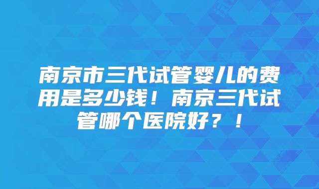 南京市三代试管婴儿的费用是多少钱!南京三代试管哪个医院好?!