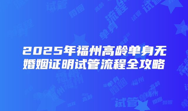 2025年福州高龄单身无婚姻证明试管流程全攻略