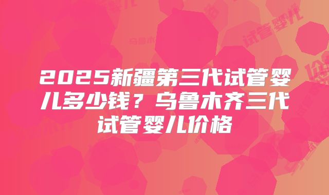 2025新疆第三代试管婴儿多少钱？乌鲁木齐三代试管婴儿价格