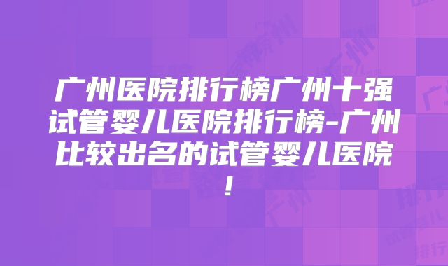 广州医院排行榜广州十强试管婴儿医院排行榜-广州比较出名的试管婴儿医院!