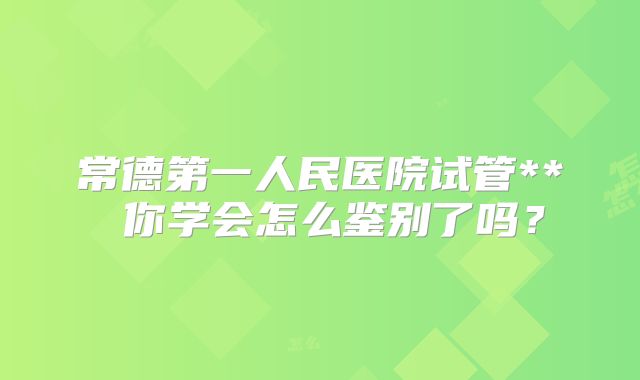 常德第一人民医院试管** 你学会怎么鉴别了吗？