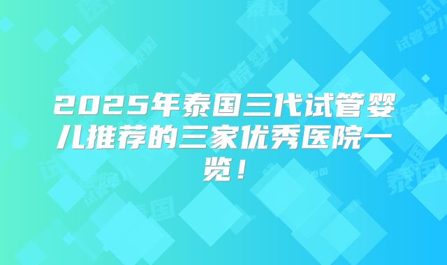 2025年泰国三代试管婴儿推荐的三家优秀医院一览!