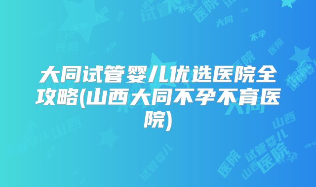 大同试管婴儿优选医院全攻略(山西大同不孕不育医院)