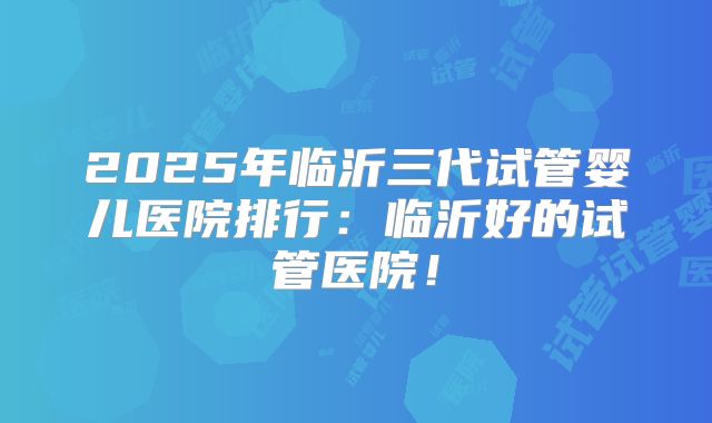2025年临沂三代试管婴儿医院排行:临沂好的试管医院!