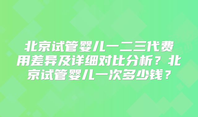 北京试管婴儿一二三代费用差异及详细对比分析？北京试管婴儿一次多少钱？