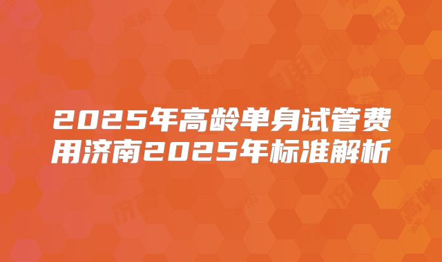 2025年高龄单身试管费用济南2025年标准解析
