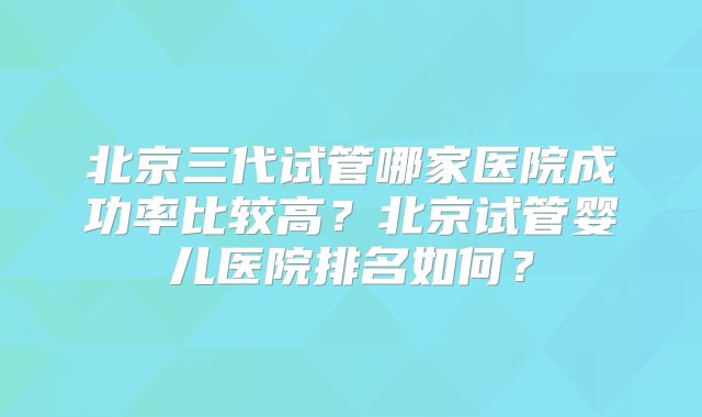 北京三代试管哪家医院成功率比较高?北京试管婴儿医院排名如何?