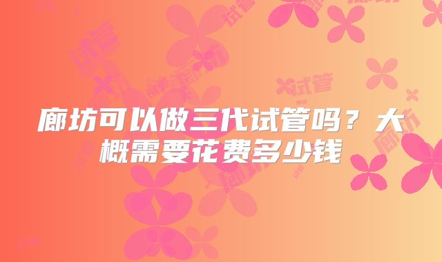 廊坊可以做三代试管吗?大概需要花费多少钱