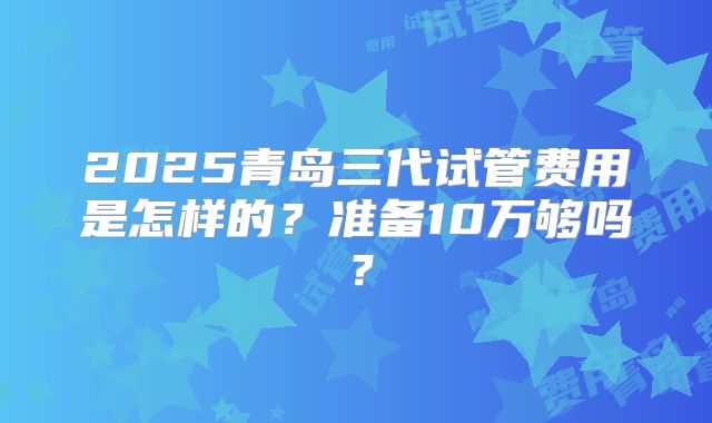 2025青岛三代试管费用是怎样的?准备10万够吗?