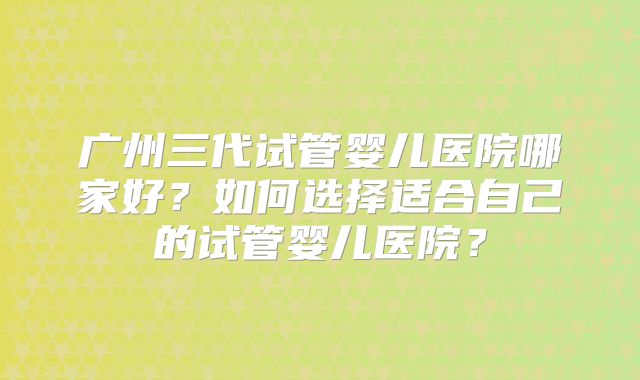 广州三代试管婴儿医院哪家好？如何选择适合自己的试管婴儿医院？