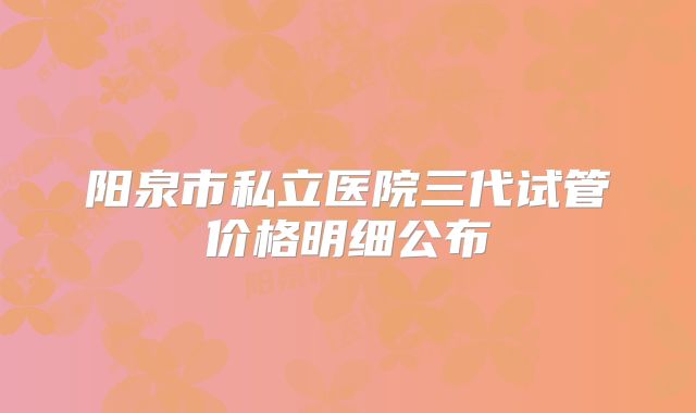 阳泉市私立医院三代试管价格明细公布