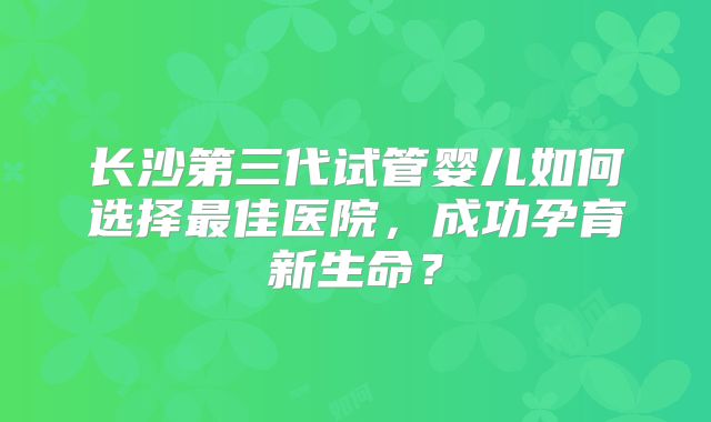 长沙第三代试管婴儿如何选择最佳医院,成功孕育新生命?