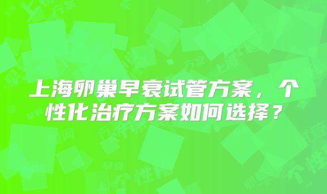 上海卵巢早衰试管方案，个性化治疗方案如何选择？