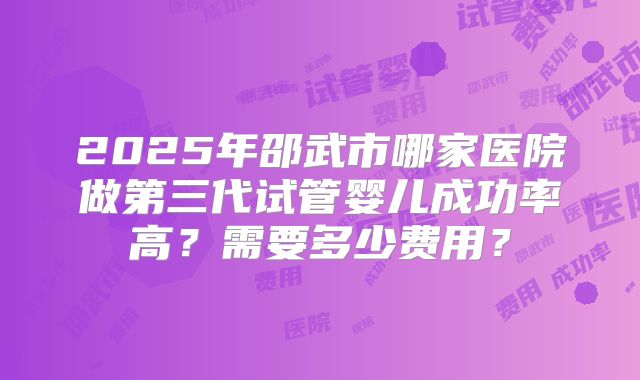 2025年邵武市哪家医院做第三代试管婴儿成功率高？需要多少费用？