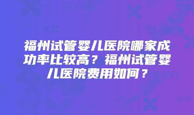 福州试管婴儿医院哪家成功率比较高?福州试管婴儿医院费用如何?