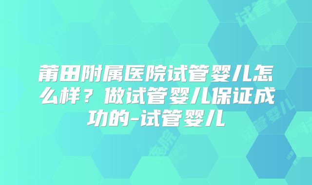 莆田附属医院试管婴儿怎么样？做试管婴儿保证成功的-试管婴儿