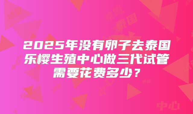 2025年没有卵子去泰国乐樱生殖中心做三代试管需要花费多少?