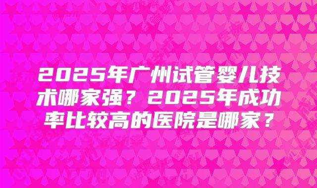 2025年广州试管婴儿技术哪家强？2025年成功率比较高的医院是哪家？