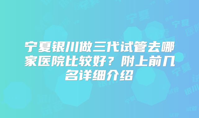 宁夏银川做三代试管去哪家医院比较好?附上前几名详细介绍
