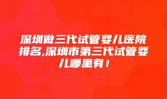 深圳做三代试管婴儿医院排名,深圳市第三代试管婴儿哪里有！