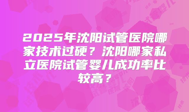 2025年沈阳试管医院哪家技术过硬？沈阳哪家私立医院试管婴儿成功率比较高？