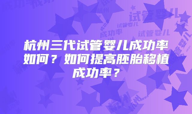 杭州三代试管婴儿成功率如何?如何提高胚胎移植成功率?