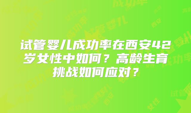 试管婴儿成功率在西安42岁女性中如何?高龄生育挑战如何应对?