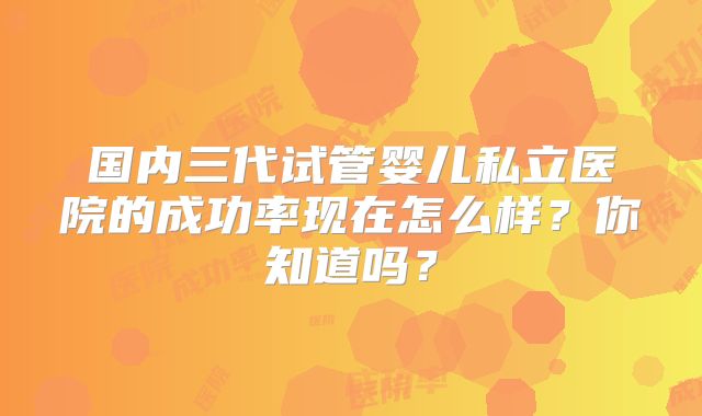 国内三代试管婴儿私立医院的成功率现在怎么样?你知道吗?