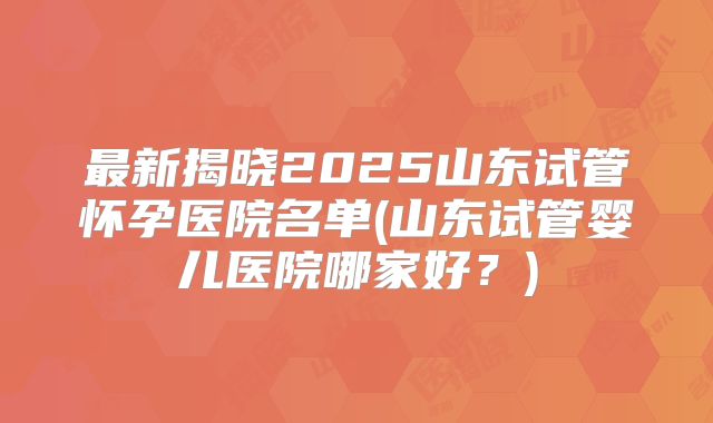 最新揭晓2025山东试管怀孕医院名单(山东试管婴儿医院哪家好?)