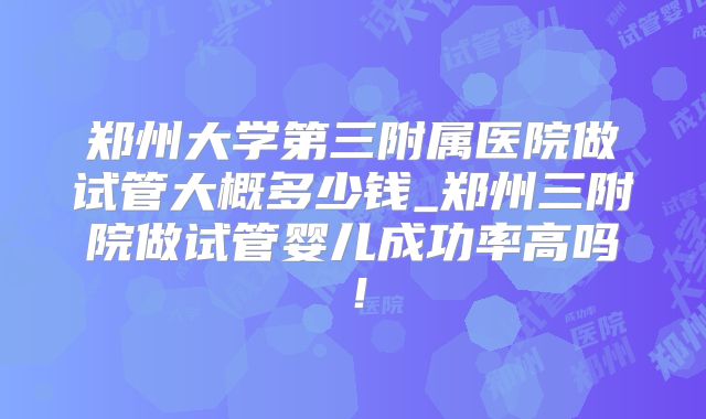 郑州大学第三附属医院做试管大概多少钱_郑州三附院做试管婴儿成功率高吗!