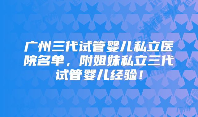广州三代试管婴儿私立医院名单，附姐妹私立三代试管婴儿经验！