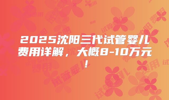 2025沈阳三代试管婴儿费用详解,大概8-10万元!