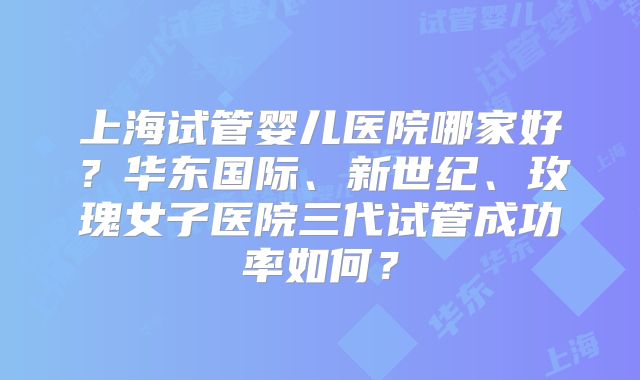 上海试管婴儿医院哪家好？华东国际、新世纪、玫瑰女子医院三代试管成功率如何？