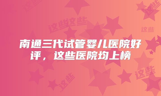 南通三代试管婴儿医院好评，这些医院均上榜
