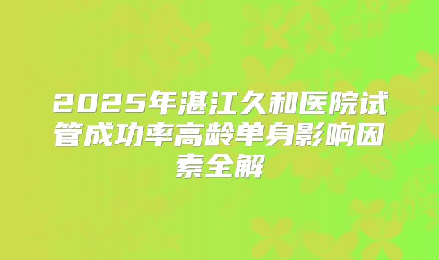 2025年湛江久和医院试管成功率高龄单身影响因素全解
