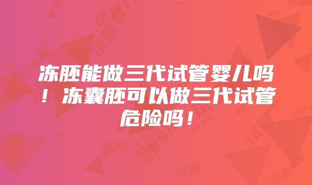 冻胚能做三代试管婴儿吗!冻囊胚可以做三代试管危险吗!