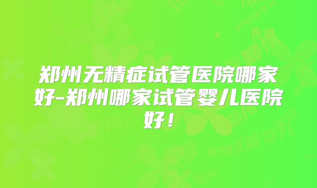 郑州无精症试管医院哪家好-郑州哪家试管婴儿医院好!