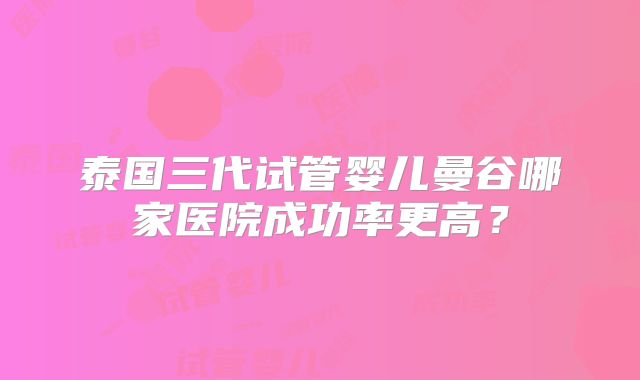 泰国三代试管婴儿曼谷哪家医院成功率更高?