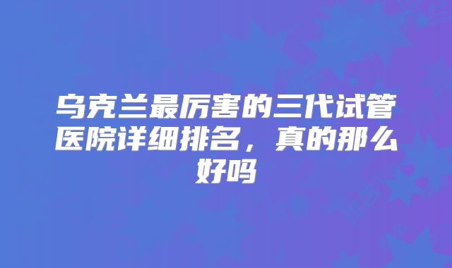 乌克兰最厉害的三代试管医院详细排名，真的那么好吗