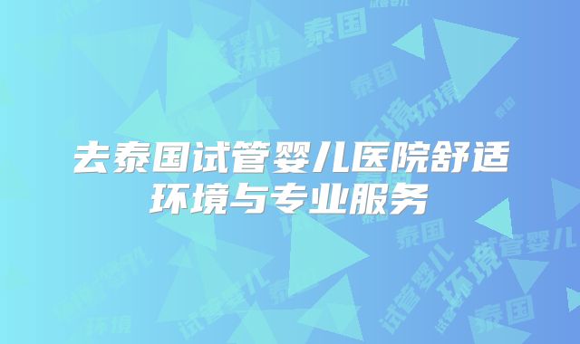 去泰国试管婴儿医院舒适环境与专业服务