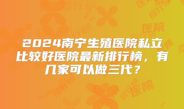 2024南宁生殖医院私立比较好医院最新排行榜,有几家可以做三代?