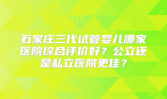 石家庄三代试管婴儿哪家医院综合评价好？公立还是私立医院更佳？