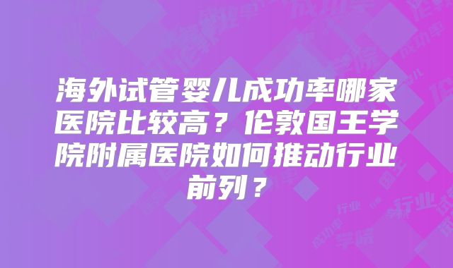 海外试管婴儿成功率哪家医院比较高?伦敦国王学院附属医院如何推动行业前列?